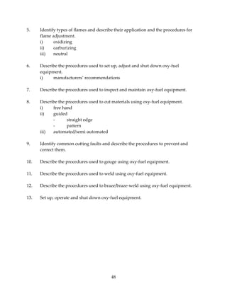 5. Identify types of flames and describe their application and the procedures for 
48 
flame adjustment. 
i) oxidizing 
ii) carburizing 
iii) neutral 
6. Describe the procedures used to set up, adjust and shut down oxy‐fuel 
equipment. 
i) manufacturers’ recommendations 
7. Describe the procedures used to inspect and maintain oxy‐fuel equipment. 
8. Describe the procedures used to cut materials using oxy‐fuel equipment. 
i) free hand 
ii) guided 
‐ straight edge 
‐ pattern 
iii) automated/semi‐automated 
9. Identify common cutting faults and describe the procedures to prevent and 
correct them. 
10. Describe the procedures used to gouge using oxy‐fuel equipment. 
11. Describe the procedures used to weld using oxy‐fuel equipment. 
12. Describe the procedures used to braze/braze‐weld using oxy‐fuel equipment. 
13. Set up, operate and shut down oxy‐fuel equipment. 
 