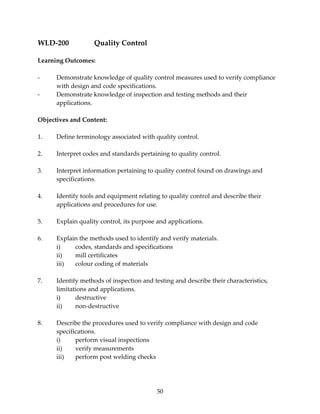 50 
WLD‐200 Quality Control 
Learning Outcomes: 
‐ Demonstrate knowledge of quality control measures used to verify compliance 
with design and code specifications. 
‐ Demonstrate knowledge of inspection and testing methods and their 
applications. 
Objectives and Content: 
1. Define terminology associated with quality control. 
2. Interpret codes and standards pertaining to quality control. 
3. Interpret information pertaining to quality control found on drawings and 
specifications. 
4. Identify tools and equipment relating to quality control and describe their 
applications and procedures for use. 
5. Explain quality control, its purpose and applications. 
6. Explain the methods used to identify and verify materials. 
i) codes, standards and specifications 
ii) mill certificates 
iii) colour coding of materials 
7. Identify methods of inspection and testing and describe their characteristics, 
limitations and applications. 
i) destructive 
ii) non‐destructive 
8. Describe the procedures used to verify compliance with design and code 
specifications. 
i) perform visual inspections 
ii) verify measurements 
iii) perform post welding checks 
 