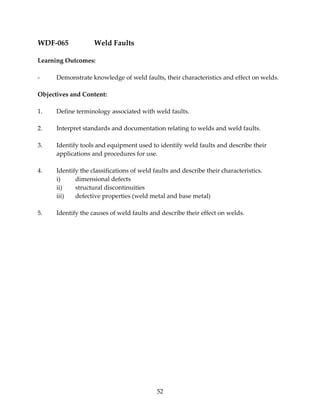 52 
WDF‐065 Weld Faults 
Learning Outcomes: 
‐ Demonstrate knowledge of weld faults, their characteristics and effect on welds. 
Objectives and Content: 
1. Define terminology associated with weld faults. 
2. Interpret standards and documentation relating to welds and weld faults. 
3. Identify tools and equipment used to identify weld faults and describe their 
applications and procedures for use. 
4. Identify the classifications of weld faults and describe their characteristics. 
i) dimensional defects 
ii) structural discontinuities 
iii) defective properties (weld metal and base metal) 
5. Identify the causes of weld faults and describe their effect on welds. 
 