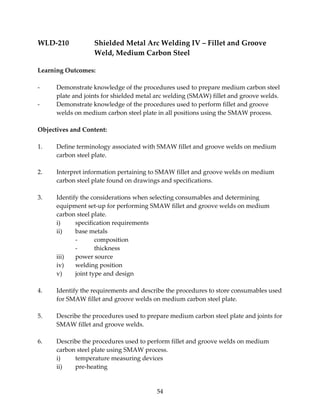 WLD‐210 Shielded Metal Arc Welding IV – Fillet and Groove 
Weld, Medium Carbon Steel 
54 
Learning Outcomes: 
‐ Demonstrate knowledge of the procedures used to prepare medium carbon steel 
plate and joints for shielded metal arc welding (SMAW) fillet and groove welds. 
‐ Demonstrate knowledge of the procedures used to perform fillet and groove 
welds on medium carbon steel plate in all positions using the SMAW process. 
Objectives and Content: 
1. Define terminology associated with SMAW fillet and groove welds on medium 
carbon steel plate. 
2. Interpret information pertaining to SMAW fillet and groove welds on medium 
carbon steel plate found on drawings and specifications. 
3. Identify the considerations when selecting consumables and determining 
equipment set‐up for performing SMAW fillet and groove welds on medium 
carbon steel plate. 
i) specification requirements 
ii) base metals 
‐ composition 
‐ thickness 
iii) power source 
iv) welding position 
v) joint type and design 
4. Identify the requirements and describe the procedures to store consumables used 
for SMAW fillet and groove welds on medium carbon steel plate. 
5. Describe the procedures used to prepare medium carbon steel plate and joints for 
SMAW fillet and groove welds. 
6. Describe the procedures used to perform fillet and groove welds on medium 
carbon steel plate using SMAW process. 
i) temperature measuring devices 
ii) pre‐heating 
 