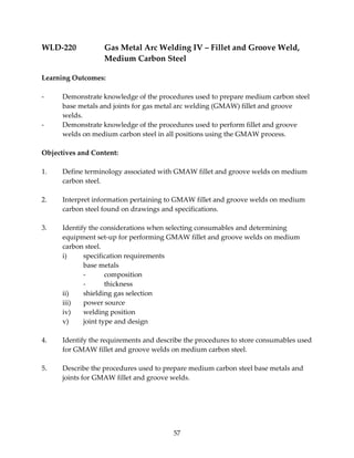 WLD‐220 Gas Metal Arc Welding IV – Fillet and Groove Weld, 
Medium Carbon Steel 
57 
Learning Outcomes: 
‐ Demonstrate knowledge of the procedures used to prepare medium carbon steel 
base metals and joints for gas metal arc welding (GMAW) fillet and groove 
welds. 
‐ Demonstrate knowledge of the procedures used to perform fillet and groove 
welds on medium carbon steel in all positions using the GMAW process. 
Objectives and Content: 
1. Define terminology associated with GMAW fillet and groove welds on medium 
carbon steel. 
2. Interpret information pertaining to GMAW fillet and groove welds on medium 
carbon steel found on drawings and specifications. 
3. Identify the considerations when selecting consumables and determining 
equipment set‐up for performing GMAW fillet and groove welds on medium 
carbon steel. 
i) specification requirements 
base metals 
‐ composition 
‐ thickness 
ii) shielding gas selection 
iii) power source 
iv) welding position 
v) joint type and design 
4. Identify the requirements and describe the procedures to store consumables used 
for GMAW fillet and groove welds on medium carbon steel. 
5. Describe the procedures used to prepare medium carbon steel base metals and 
joints for GMAW fillet and groove welds. 
 
