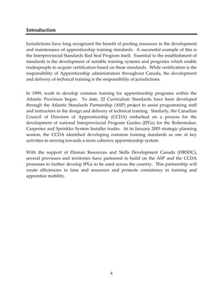 4 
Introduction 
Jurisdictions have long recognized the benefit of pooling resources in the development 
and maintenance of apprenticeship training standards. A successful example of this is 
the Interprovincial Standards Red Seal Program itself. Essential to the establishment of 
standards is the development of suitable training systems and programs which enable 
tradespeople to acquire certification based on these standards. While certification is the 
responsibility of Apprenticeship administrators throughout Canada, the development 
and delivery of technical training is the responsibility of jurisdictions. 
In 1999, work to develop common training for apprenticeship programs within the 
Atlantic Provinces began. To date, 22 Curriculum Standards have been developed 
through the Atlantic Standards Partnership (ASP) project to assist programming staff 
and instructors in the design and delivery of technical training. Similarly, the Canadian 
Council of Directors of Apprenticeship (CCDA) embarked on a process for the 
development of national Interprovincial Program Guides (IPGs) for the Boilermaker, 
Carpenter and Sprinkler System Installer trades. At its January 2005 strategic planning 
session, the CCDA identified developing common training standards as one of key 
activities in moving towards a more cohesive apprenticeship system. 
With the support of Human Resources and Skills Development Canada (HRSDC), 
several provinces and territories have partnered to build on the ASP and the CCDA 
processes to further develop IPGs to be used across the country. This partnership will 
create efficiencies in time and resources and promote consistency in training and 
apprentice mobility. 
 