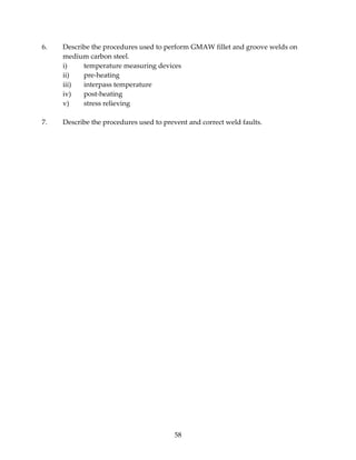 6. Describe the procedures used to perform GMAW fillet and groove welds on 
medium carbon steel. 
i) temperature measuring devices 
ii) pre‐heating 
iii) interpass temperature 
iv) post‐heating 
v) stress relieving 
7. Describe the procedures used to prevent and correct weld faults. 
58 
 