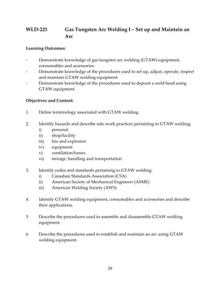 WLD‐225 Gas Tungsten Arc Welding I – Set up and Maintain an 
59 
Arc 
Learning Outcomes: 
‐ Demonstrate knowledge of gas tungsten arc welding (GTAW) equipment, 
consumables and accessories. 
‐ Demonstrate knowledge of the procedures used to set up, adjust, operate, inspect 
and maintain GTAW welding equipment. 
‐ Demonstrate knowledge of the procedures used to deposit a weld bead using 
GTAW equipment. 
Objectives and Content: 
1. Define terminology associated with GTAW welding. 
2. Identify hazards and describe safe work practices pertaining to GTAW welding. 
i) personal 
ii) shop/facility 
iii) fire and explosion 
iv) equipment 
v) ventilation/fumes 
vi) storage, handling and transportation 
3. Identify codes and standards pertaining to GTAW welding. 
i) Canadian Standards Association (CSA) 
ii) American Society of Mechanical Engineers (ASME) 
iii) American Welding Society (AWS) 
4. Identify GTAW welding equipment, consumables and accessories and describe 
their applications. 
5. Describe the procedures used to assemble and disassemble GTAW welding 
equipment. 
6. Describe the procedures used to establish and maintain an arc using GTAW 
welding equipment. 
 