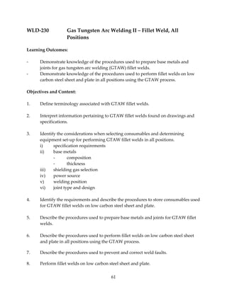 WLD‐230 Gas Tungsten Arc Welding II – Fillet Weld, All 
61 
Positions 
Learning Outcomes: 
‐ Demonstrate knowledge of the procedures used to prepare base metals and 
joints for gas tungsten arc welding (GTAW) fillet welds. 
‐ Demonstrate knowledge of the procedures used to perform fillet welds on low 
carbon steel sheet and plate in all positions using the GTAW process. 
Objectives and Content: 
1. Define terminology associated with GTAW fillet welds. 
2. Interpret information pertaining to GTAW fillet welds found on drawings and 
specifications. 
3. Identify the considerations when selecting consumables and determining 
equipment set‐up for performing GTAW fillet welds in all positions. 
i) specification requirements 
ii) base metals 
‐ composition 
‐ thickness 
iii) shielding gas selection 
iv) power source 
v) welding position 
vi) joint type and design 
4. Identify the requirements and describe the procedures to store consumables used 
for GTAW fillet welds on low carbon steel sheet and plate. 
5. Describe the procedures used to prepare base metals and joints for GTAW fillet 
welds. 
6. Describe the procedures used to perform fillet welds on low carbon steel sheet 
and plate in all positions using the GTAW process. 
7. Describe the procedures used to prevent and correct weld faults. 
8. Perform fillet welds on low carbon steel sheet and plate. 
 