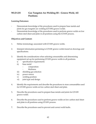 WLD‐235 Gas Tungsten Arc Welding III – Groove Weld, All 
62 
Positions 
Learning Outcomes: 
‐ Demonstrate knowledge of the procedures used to prepare base metals and 
joints for gas tungsten arc welding (GTAW) groove welds. 
‐ Demonstrate knowledge of the procedures used to perform groove welds on low 
carbon steel sheet and plate in all positions using the GTAW process. 
Objectives and Content: 
1. Define terminology associated with GTAW groove welds. 
2. Interpret information pertaining to GTAW groove welds found on drawings and 
specifications. 
3. Identify the considerations when selecting consumables and determining 
equipment set‐up for performing GTAW groove welds in all positions. 
i) specification requirements 
ii) base metal 
‐ composition 
‐ thickness 
iii) shielding gas selection 
iv) power source 
v) welding position 
vi) joint type and design 
4. Identify the requirements and describe the procedures to store consumables used 
for GTAW groove welds on low carbon steel sheet and plate. 
5. Describe the procedures used to prepare base metals and joints for GTAW 
groove welds. 
6. Describe the procedures used to perform groove welds on low carbon steel sheet 
and plate in all positions using GTAW process. 
7. Describe the procedures used to prevent and correct weld faults. 
 