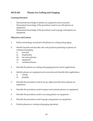 WLD‐245 Plasma Arc Cutting and Gouging 
65 
Learning Outcomes: 
‐ Demonstrate knowledge of plasma arc equipment and accessories. 
‐ Demonstrate knowledge of the procedures used to cut with plasma arc 
equipment. 
Demonstrate knowledge of the procedures used to gouge with plasma arc 
equipment. 
Objectives and Content: 
1. Define terminology associated with plasma arc cutting and gouging. 
2. Identify hazards and describe safe work practices pertaining to plasma arc 
cutting and gouging. 
i) personal 
ii) shop/facility 
iii) fire and explosion 
iv) equipment 
v) ventilation/fumes 
3. Describe the plasma arc cutting and gouging process and its applications. 
4. Identify plasma arc equipment and accessories and describe their applications. 
i) cutting 
ii) gouging 
5. Describe the procedures used to set up, adjust and shut down plasma arc 
equipment. 
6. Describe the procedures used to inspect and maintain plasma arc equipment. 
7. Describe the procedures used to cut using plasma arc equipment. 
8. Describe the procedures used to gouge using plasma arc equipment. 
9. Perform plasma arc cutting and gouging operations. 
 