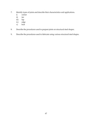 7. Identify types of joints and describe their characteristics and applications. 
67 
i) corner 
ii) tee 
iii) lap 
iv) edge 
v) butt 
8. Describe the procedures used to prepare joints on structural steel shapes. 
9. Describe the procedures used to fabricate using various structural steel shapes. 
 