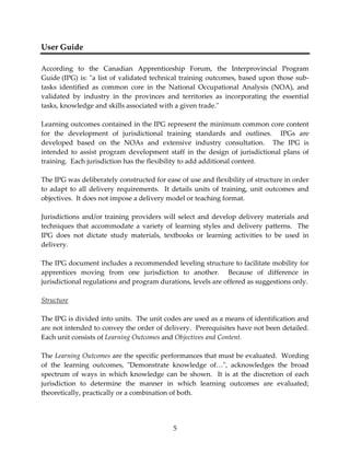 5 
User Guide 
According to the Canadian Apprenticeship Forum, the Interprovincial Program 
Guide (IPG) is: ʺa list of validated technical training outcomes, based upon those sub‐tasks 
identified as common core in the National Occupational Analysis (NOA), and 
validated by industry in the provinces and territories as incorporating the essential 
tasks, knowledge and skills associated with a given trade.ʺ 
Learning outcomes contained in the IPG represent the minimum common core content 
for the development of jurisdictional training standards and outlines. IPGs are 
developed based on the NOAs and extensive industry consultation. The IPG is 
intended to assist program development staff in the design of jurisdictional plans of 
training. Each jurisdiction has the flexibility to add additional content. 
The IPG was deliberately constructed for ease of use and flexibility of structure in order 
to adapt to all delivery requirements. It details units of training, unit outcomes and 
objectives. It does not impose a delivery model or teaching format. 
Jurisdictions and/or training providers will select and develop delivery materials and 
techniques that accommodate a variety of learning styles and delivery patterns. The 
IPG does not dictate study materials, textbooks or learning activities to be used in 
delivery. 
The IPG document includes a recommended leveling structure to facilitate mobility for 
apprentices moving from one jurisdiction to another. Because of difference in 
jurisdictional regulations and program durations, levels are offered as suggestions only. 
Structure 
The IPG is divided into units. The unit codes are used as a means of identification and 
are not intended to convey the order of delivery. Prerequisites have not been detailed. 
Each unit consists of Learning Outcomes and Objectives and Content. 
The Learning Outcomes are the specific performances that must be evaluated. Wording 
of the learning outcomes, ʺDemonstrate knowledge of…ʺ, acknowledges the broad 
spectrum of ways in which knowledge can be shown. It is at the discretion of each 
jurisdiction to determine the manner in which learning outcomes are evaluated; 
theoretically, practically or a combination of both. 
 