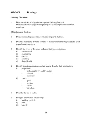 68 
WDF‐075 Drawings 
Learning Outcomes: 
‐ Demonstrate knowledge of drawings and their applications. 
‐ Demonstrate knowledge of interpreting and extracting information from 
drawings. 
Objectives and Content: 
1. Define terminology associated with drawings and sketches. 
2. Describe metric and imperial systems of measurement and the procedures used 
to perform conversions. 
3. Identify the types of drawings and describe their applications. 
i) architectural 
ii) engineering 
iii) erection 
iv) assembly 
v) shop (detail) 
4. Identify drawing projections and views and describe their applications. 
i) projections 
‐ orthographic (1st and 3rd angle) 
‐ oblique 
‐ isometric 
ii) views 
‐ plan 
‐ section 
‐ detail 
‐ elevation 
5. Describe the use of scales. 
6. Interpret information on drawings. 
i) welding symbols 
ii) lines 
iii) legend 
 