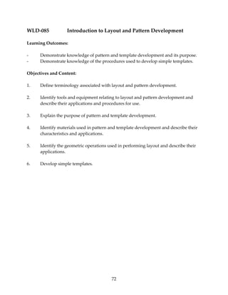 WLD‐085 Introduction to Layout and Pattern Development 
72 
Learning Outcomes: 
‐ Demonstrate knowledge of pattern and template development and its purpose. 
‐ Demonstrate knowledge of the procedures used to develop simple templates. 
Objectives and Content: 
1. Define terminology associated with layout and pattern development. 
2. Identify tools and equipment relating to layout and pattern development and 
describe their applications and procedures for use. 
3. Explain the purpose of pattern and template development. 
4. Identify materials used in pattern and template development and describe their 
characteristics and applications. 
5. Identify the geometric operations used in performing layout and describe their 
applications. 
6. Develop simple templates. 
 
