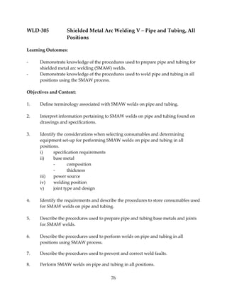 WLD‐305 Shielded Metal Arc Welding V – Pipe and Tubing, All 
76 
Positions 
Learning Outcomes: 
‐ Demonstrate knowledge of the procedures used to prepare pipe and tubing for 
shielded metal arc welding (SMAW) welds. 
‐ Demonstrate knowledge of the procedures used to weld pipe and tubing in all 
positions using the SMAW process. 
Objectives and Content: 
1. Define terminology associated with SMAW welds on pipe and tubing. 
2. Interpret information pertaining to SMAW welds on pipe and tubing found on 
drawings and specifications. 
3. Identify the considerations when selecting consumables and determining 
equipment set‐up for performing SMAW welds on pipe and tubing in all 
positions. 
i) specification requirements 
ii) base metal 
‐ composition 
‐ thickness 
iii) power source 
iv) welding position 
v) joint type and design 
4. Identify the requirements and describe the procedures to store consumables used 
for SMAW welds on pipe and tubing. 
5. Describe the procedures used to prepare pipe and tubing base metals and joints 
for SMAW welds. 
6. Describe the procedures used to perform welds on pipe and tubing in all 
positions using SMAW process. 
7. Describe the procedures used to prevent and correct weld faults. 
8. Perform SMAW welds on pipe and tubing in all positions. 
 