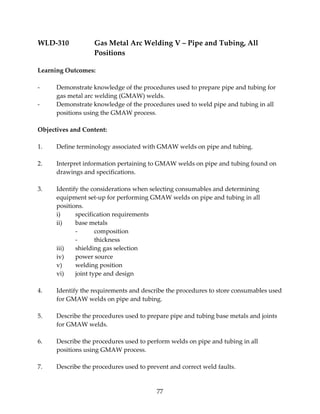 WLD‐310 Gas Metal Arc Welding V – Pipe and Tubing, All 
77 
Positions 
Learning Outcomes: 
‐ Demonstrate knowledge of the procedures used to prepare pipe and tubing for 
gas metal arc welding (GMAW) welds. 
‐ Demonstrate knowledge of the procedures used to weld pipe and tubing in all 
positions using the GMAW process. 
Objectives and Content: 
1. Define terminology associated with GMAW welds on pipe and tubing. 
2. Interpret information pertaining to GMAW welds on pipe and tubing found on 
drawings and specifications. 
3. Identify the considerations when selecting consumables and determining 
equipment set‐up for performing GMAW welds on pipe and tubing in all 
positions. 
i) specification requirements 
ii) base metals 
‐ composition 
‐ thickness 
iii) shielding gas selection 
iv) power source 
v) welding position 
vi) joint type and design 
4. Identify the requirements and describe the procedures to store consumables used 
for GMAW welds on pipe and tubing. 
5. Describe the procedures used to prepare pipe and tubing base metals and joints 
for GMAW welds. 
6. Describe the procedures used to perform welds on pipe and tubing in all 
positions using GMAW process. 
7. Describe the procedures used to prevent and correct weld faults. 
 