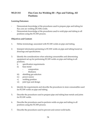 WLD‐315 Flux Core Arc Welding III – Pipe and Tubing, All 
78 
Positions 
Learning Outcomes: 
‐ Demonstrate knowledge of the procedures used to prepare pipe and tubing for 
flux core arc welding (FCAW) welds. 
‐ Demonstrate knowledge of the procedures used to weld pipe and tubing in all 
positions using the FCAW process. 
Objectives and Content: 
1. Define terminology associated with FCAW welds on pipe and tubing. 
2. Interpret information pertaining to FCAW welds on pipe and tubing found on 
drawings and specifications. 
3. Identify the considerations when selecting consumables and determining 
equipment set‐up for performing FCAW welds on pipe and tubing in all 
positions. 
i) specification requirements 
ii) base metal 
‐ composition 
‐ thickness 
iii) shielding gas selection 
iv) power source 
v) welding position 
vi) joint type and design 
4. Identify the requirements and describe the procedures to store consumables used 
for FCAW welds on pipe and tubing. 
5. Describe the procedures used to prepare pipe and tubing base metals and joints 
for FCAW welds. 
6. Describe the procedures used to perform welds on pipe and tubing in all 
positions using the FCAW process. 
7. Describe the procedures used to prevent and correct weld faults. 
 