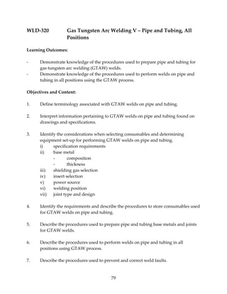WLD‐320 Gas Tungsten Arc Welding V – Pipe and Tubing, All 
79 
Positions 
Learning Outcomes: 
‐ Demonstrate knowledge of the procedures used to prepare pipe and tubing for 
gas tungsten arc welding (GTAW) welds. 
‐ Demonstrate knowledge of the procedures used to perform welds on pipe and 
tubing in all positions using the GTAW process. 
Objectives and Content: 
1. Define terminology associated with GTAW welds on pipe and tubing. 
2. Interpret information pertaining to GTAW welds on pipe and tubing found on 
drawings and specifications. 
3. Identify the considerations when selecting consumables and determining 
equipment set‐up for performing GTAW welds on pipe and tubing. 
i) specification requirements 
ii) base metal 
‐ composition 
‐ thickness 
iii) shielding gas selection 
iv) insert selection 
v) power source 
vi) welding position 
vii) joint type and design 
4. Identify the requirements and describe the procedures to store consumables used 
for GTAW welds on pipe and tubing. 
5. Describe the procedures used to prepare pipe and tubing base metals and joints 
for GTAW welds. 
6. Describe the procedures used to perform welds on pipe and tubing in all 
positions using GTAW process. 
7. Describe the procedures used to prevent and correct weld faults. 
 