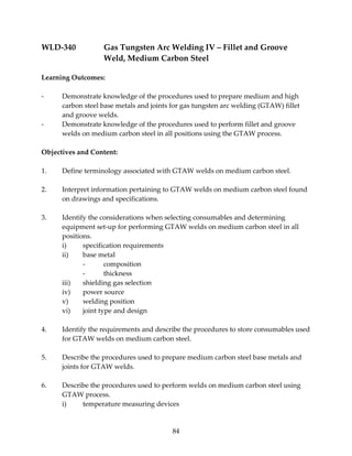 WLD‐340 Gas Tungsten Arc Welding IV – Fillet and Groove 
Weld, Medium Carbon Steel 
84 
Learning Outcomes: 
‐ Demonstrate knowledge of the procedures used to prepare medium and high 
carbon steel base metals and joints for gas tungsten arc welding (GTAW) fillet 
and groove welds. 
‐ Demonstrate knowledge of the procedures used to perform fillet and groove 
welds on medium carbon steel in all positions using the GTAW process. 
Objectives and Content: 
1. Define terminology associated with GTAW welds on medium carbon steel. 
2. Interpret information pertaining to GTAW welds on medium carbon steel found 
on drawings and specifications. 
3. Identify the considerations when selecting consumables and determining 
equipment set‐up for performing GTAW welds on medium carbon steel in all 
positions. 
i) specification requirements 
ii) base metal 
‐ composition 
‐ thickness 
iii) shielding gas selection 
iv) power source 
v) welding position 
vi) joint type and design 
4. Identify the requirements and describe the procedures to store consumables used 
for GTAW welds on medium carbon steel. 
5. Describe the procedures used to prepare medium carbon steel base metals and 
joints for GTAW welds. 
6. Describe the procedures used to perform welds on medium carbon steel using 
GTAW process. 
i) temperature measuring devices 
 