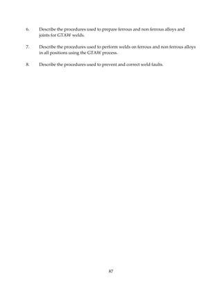 6. Describe the procedures used to prepare ferrous and non ferrous alloys and 
87 
joints for GTAW welds. 
7. Describe the procedures used to perform welds on ferrous and non ferrous alloys 
in all positions using the GTAW process. 
8. Describe the procedures used to prevent and correct weld faults. 
 