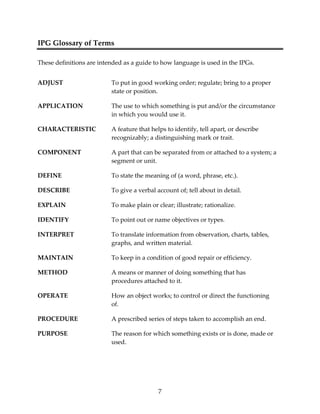 7 
IPG Glossary of Terms 
These definitions are intended as a guide to how language is used in the IPGs. 
ADJUST To put in good working order; regulate; bring to a proper 
state or position. 
APPLICATION The use to which something is put and/or the circumstance 
in which you would use it. 
CHARACTERISTIC A feature that helps to identify, tell apart, or describe 
recognizably; a distinguishing mark or trait. 
COMPONENT A part that can be separated from or attached to a system; a 
segment or unit. 
DEFINE To state the meaning of (a word, phrase, etc.). 
DESCRIBE To give a verbal account of; tell about in detail. 
EXPLAIN To make plain or clear; illustrate; rationalize. 
IDENTIFY To point out or name objectives or types. 
INTERPRET To translate information from observation, charts, tables, 
graphs, and written material. 
MAINTAIN To keep in a condition of good repair or efficiency. 
METHOD A means or manner of doing something that has 
procedures attached to it. 
OPERATE How an object works; to control or direct the functioning 
of. 
PROCEDURE A prescribed series of steps taken to accomplish an end. 
PURPOSE The reason for which something exists or is done, made or 
used. 
 