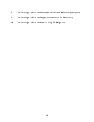 9. Describe the procedures used to inspect and maintain RW welding equipment. 
10. Describe the procedures used to prepare base metals for RW welding. 
11. Describe the procedures used to weld using the RW process. 
91 
 