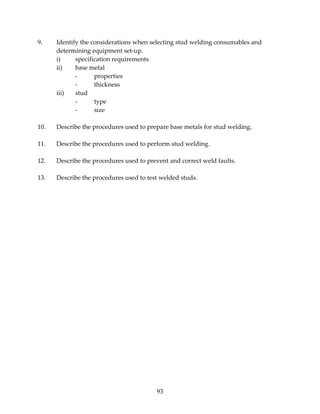 9. Identify the considerations when selecting stud welding consumables and 
93 
determining equipment set‐up. 
i) specification requirements 
ii) base metal 
‐ properties 
‐ thickness 
iii) stud 
‐ type 
‐ size 
10. Describe the procedures used to prepare base metals for stud welding. 
11. Describe the procedures used to perform stud welding. 
12. Describe the procedures used to prevent and correct weld faults. 
13. Describe the procedures used to test welded studs. 
 