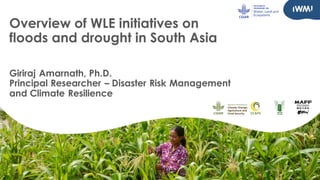 Overview of WLE initiatives on
floods and drought in South Asia
Giriraj Amarnath, Ph.D.
Principal Researcher – Disaster Risk Management
and Climate Resilience
 