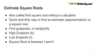 Estimate Square Roots
● Also called find square root without a calculator
● Quick and dirty way to find an estimate (approximation) or
a square root
● Find goalposts, or endpoints
● High Endpoint (h)
● Low Endpoint (l)
● Square Root is between l and h
1
 