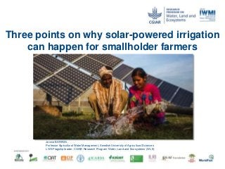 Three points on why solar-powered irrigation
can happen for smallholder farmers
Jennie BARRON ,
Professor Agricultural Water Management, Swedish University of Agricultural Sciences
LWS Flagship leader, CGIAR Research Program ‘Water, Land and Ecosystems’ (WLE)
 