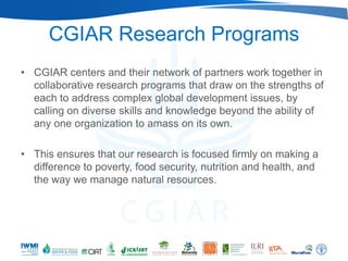 CGIAR Research Programs
• CGIAR centers and their network of partners work together in
  collaborative research programs that draw on the strengths of
  each to address complex global development issues, by
  calling on diverse skills and knowledge beyond the ability of
  any one organization to amass on its own.

• This ensures that our research is focused firmly on making a
  difference to poverty, food security, nutrition and health, and
  the way we manage natural resources.
 