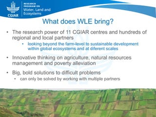 What does WLE bring?
• The research power of 11 CGIAR centres and hundreds of
  regional and local partners
       • looking beyond the farm-level to sustainable development
         within global ecosystems and at diferent scales

• Innovative thinking on agriculture, natural resources
  management and poverty alleviation
• Big, bold solutions to difficult problems
   • can only be solved by working with multiple partners
 