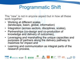 Programmatic Shift
The ―new‖ is not in anyone aspect but in how all these
work together:
• Working at different scales
  (landscape, basin, global, information)
• Integration (across sectors, disciplines, scales),
• Partnerships (co-design and co-production of
  knowledge and delivery of outcomes),
• Leveraging and marshalling the unique capacities and
  purposes of partners along the delivery pathway to
  maximize for impact and
• Learning and communication as integral parts of the
  research process.
 