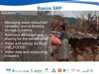 Basins SRP
Solutions:




                                              Photo: Bioversity International
                                     (IWMI)




• Managing water resources’
  variability and re-thinking
  storage in basins
• Resource allocation and
  sharing for the benefit of all
• Water and energy for food
  (WE4FOOD)
• Water data and accounting
  in basins
 