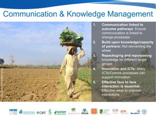 Communication & Knowledge Management
                                                      1.   Communication linked to
                                                           outcome pathways: Ensure
                                                           communication is linked to
                                                           change processes
                                                      2.   Build upon knowledge/capacity
                                                           of partners: Not reinventing the
                                                           wheel
                                                      3.   Repackaging and repurposing
                                                           knowledge for different target
                                                           groups
                                                      4.   Innovation and ICTs: Many
Photo: Sajjad Ali Qureshi/IWMI




                                                           ICTs/Comms processes can
                                                           support innovation.
                                                      5.   Effective face to face
                                                           interaction is essential:
                                                           Effective ways to improve
                                                           interactions
 