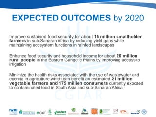 EXPECTED OUTCOMES by 2020
Improve sustained food security for about 15 million smallholder
farmers in sub-Saharan Africa by reducing yield gaps while
maintaining ecosystem functions in rainfed landscapes

Enhance food security and household income for about 20 million
rural people in the Eastern Gangetic Plains by improving access to
irrigation

Minimize the health risks associated with the use of wastewater and
excreta in agriculture which can benefit an estimated 21 million
vegetable farmers and 175 million consumers currently exposed
to contaminated food in South Asia and sub-Saharan Africa
 