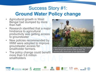 Success Story #1:
       Ground Water Policy change
• Agricultural growth in West
  Bengal had slumped by more
  than half.
• Research identified that a major
  hindrance to agricultural
  productivity was getting access
  to groundwater
• New policies recommended by
  IWMI were adopted to improve
  groundwater access for
  smallholder farmers.
• The policy change could benefit
  more than 5.6 million
  smallholders
 