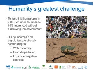 Humanity’s greatest challenge
• To feed 9 billion people in
  2050, we need to produce
  70% more food without
  destroying the environment

• Rising incomes and
  population are already
  contributing to:
    – Water scarcity
    – Land degradation
    – Loss of ecosystem
      services
 