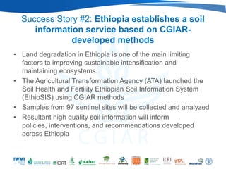 Success Story #2: Ethiopia establishes a soil
     information service based on CGIAR-
              developed methods
• Land degradation in Ethiopia is one of the main limiting
  factors to improving sustainable intensification and
  maintaining ecosystems.
• The Agricultural Transformation Agency (ATA) launched the
  Soil Health and Fertility Ethiopian Soil Information System
  (EthioSIS) using CGIAR methods
• Samples from 97 sentinel sites will be collected and analyzed
• Resultant high quality soil information will inform
  policies, interventions, and recommendations developed
  across Ethiopia
 