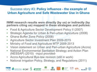 Success story #3: Policy influence - the example of
Urban Agriculture and Safe Wastewater Use in Ghana

IWMI research results were directly (by us) or indirectly (by
partners citing us) mapped in these strategies and policies:
• Food & Agriculture Sector Development Policy II (2007)
• Strategic Agenda for Urban & Peri-urban Agriculture (2008)
• Ghana Buffer Zone Policy (2008)
• Agriculture Sector Investment Plan 2009-2015
• Ministry of Food and Agriculture MTP 2009-2013
• Vision statement on Urban and Peri-urban Agriculture (Accra)
• National Environmental Sanitation Strategy and Action Plan
  (NESSAP) (2010) -input provided-
• Accra Agricultural Bye-law revision (still in work)
• National Irrigation Policy, Strategy, and Regulations (2011)
 