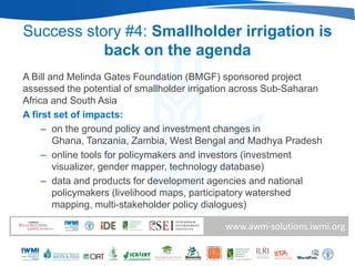 Success story #4: Smallholder irrigation is
           back on the agenda
A Bill and Melinda Gates Foundation (BMGF) sponsored project
assessed the potential of smallholder irrigation across Sub-Saharan
Africa and South Asia
A first set of impacts:
     – on the ground policy and investment changes in
        Ghana, Tanzania, Zambia, West Bengal and Madhya Pradesh
     – online tools for policymakers and investors (investment
        visualizer, gender mapper, technology database)
     – data and products for development agencies and national
        policymakers (livelihood maps, participatory watershed
        mapping, multi-stakeholder policy dialogues)

                                             www.awm-solutions.iwmi.org
 