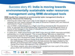 Success story #5: India is moving towards
  environmentally sustainable water resources
    management using IWMI-developed tools
IWMI results from research on environmental water management directly or
indirectly influenced the following
• Informing the Indian High Court case on the dispute on required environmental
    releases into river basins between the state of Himachal Pradesh (HP) and National
    Hydroelectric Power Corporation,
• use of IWMI’s methodologies by a High Level Group formed by the Government of
    India, to calculate the environmental flow requirements for the Bhagirathi River (a
    source of the Ganges) in the State of Uttarakhand in response to the proposal of
    several controversial dam sites,
• In 2008-2011, IWMI joined forces with WWF-India (through WWF-International/HSBC
    partnership) in a 3-year program: ―For a Living Ganga‖ that aims to determine
    environmental needs for the upper Ganga—an iconic but rapidly developing river—to
    assist future basin development plans. Important outcomes of this project are:
      – the newly formed National Ganga River Basin Authority (NGRBA) has endorsed
         the methodology of this project and a formal process has been initiated by the
         Ministry of Environment and Forests (MoEF), through the NGRBA to develop a
         Ganga River Basin Management Plan (GRBMP).
      – The Indian experts who were trained in this project are now a part of the action
         group which will contribute to the GRBMP.

                                                         www.awm-solutions.iwmi.org
 