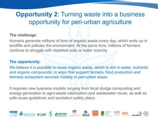 Opportunity 2: Turning waste into a business
      opportunity for peri-urban agriculture
The challenge:
Humans generate millions of tons of organic waste every day, which ends up in
landfills and pollutes the environment. At the same time, millions of farmers
continue to struggle with depleted soils or water scarcity.

The opportunity:
We believe it is possible to reuse organic waste, which is rich in water, nutrients
and organic compounds, in ways that support farmers, food production and
harness ecosystem services notably in peri-urban areas.

It requires new business models ranging from fecal sludge composting and
energy generation to agro-waste valorization and wastewater reuse, as well as
safe reuse guidelines and sanitation safety plans.
 