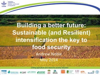 Uniting agriculture and nature for poverty reduction
Building a better future:
Sustainable (and Resilient)
intensification the key to
food security
Andrew Noble
May 2014
 