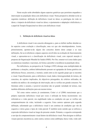 4
Nesta secção serão abordados alguns aspectos genéricos que permitem enquadrar a
intervenção na população idosa com deficiência visual. Nesta perspectiva abordar-se-ão as
seguintes temáticas: definição de deficiência visual no idoso; as patologias da visão no
idoso; o impacto da deficiência visual no idoso; o ajustamento e adaptação à deficiência; e
o papel da Terapia Ocupacional no idoso com deficiência visual.
1. Definição de deficiência visual no idoso
A deficiência visual é um conceito abrangente e, para se definir melhor abordar-se-
ão aspectos como avaliação e classificação, uma vez que são interdependentes. Assim,
primeiramente, apontar-se-ão alguns dos conceitos dentro deste campo e as suas
definições, far-se-á referência a alguns aspectos envolvidos na avaliação do funcionamento
visual, e apresentar-se-á a classificação da deficiência visual, com especial atenção à
proposta da Organização Mundial de Saúde (OMS). Por fim, remeter-se-á estes dados para
as estatísticas mundiais e nacionais, de forma a perceber a incidência na população idosa.
Por deficiência, na perspectiva de Verdugo (1995) abrange uma multiplicidade de
problemas e situações, embora habitualmente possam ser agrupadas de forma genérica em
deficiências físicas, sensoriais, e mentais, sendo entre as do segundo grupo que se encontra
a visual. Especificamente, para a deficiência visual, dada a heterogeneidade de termos, de
conceitos, de sujeitos implicados, de objectivos perseguidos, de critérios utilizados, de
modelos de análise e de estratégias de intervenção, não se verifica um grande consenso. Na
literatura sobre o assunto, é possível encontrar não só grande variedade de termos, mas
também diferentes definições para um mesmo termo.
Tal como outros autores já constataram, Cotter et al (2006) mencionam que a
própria expressão deficiência visual por vezes é utilizada de forma inconsistente: ora
referindo-se a visão parcial, ora englobando todas as condições em que se verifica um
comprometimento da visão, incluindo a cegueira. Estes autores optaram pela segunda
definição, salientando que a deficiência visual é um contínuo de condições que vão da
cegueira a vários graus e tipos de visão parcial. É também neste sentido que se utilizou a
expressão deficiência visual ao longo do presente estudo. Portanto, a cegueira corresponde
a um tipo de comprometimento visual dentro da deficiência visual. Para designar os défices
visuais parciais encontrou-se, entre outros, termos como amblíopia, baixa visão, visão sub-
 