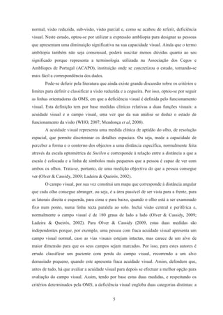 5
normal, visão reduzida, sub-visão, visão parcial e, como se acabou de referir, deficiência
visual. Neste estudo, optou-se por utilizar a expressão amblíopia para designar as pessoas
que apresentam uma diminuição significativa na sua capacidade visual. Ainda que o termo
amblíopia também não seja consensual, poderá suscitar menos dúvidas quanto ao seu
significado porque representa a terminologia utilizada na Associação dos Cegos e
Amblíopes de Portugal (ACAPO), instituição onde se concretizou o estudo, tornando-se
mais fácil a correspondência dos dados.
Pode-se deferir pela literatura que ainda existe grande discussão sobre os critérios e
limites para definir e classificar a visão reduzida e a cegueira. Por isso, optou-se por seguir
as linhas orientadoras da OMS, em que a deficiência visual é definida pelo funcionamento
visual. Esta definição tem por base medidas clínicas relativas a duas funções visuais: a
acuidade visual e o campo visual, uma vez que da sua análise se deduz o estado de
funcionamento da visão (WHO, 2007; Mendonça et al, 2008).
A acuidade visual representa uma medida clínica de aptidão do olho, de resolução
espacial, que permite discriminar os detalhes espaciais. Ou seja, mede a capacidade de
perceber a forma e o contorno dos objectos a uma distância específica, normalmente feita
através da escala optométrica de Snellen e corresponde à relação entre a distância a que a
escala é colocada e a linha de símbolos mais pequenos que a pessoa é capaz de ver com
ambos os olhos. Trata-se, portanto, de uma medição objectiva do que a pessoa consegue
ver (Olver & Cassidy, 2009; Ladeira & Queirós, 2002).
O campo visual, por sua vez constitui um mapa que corresponde à distância angular
que cada olho consegue abranger, ou seja, é a área passível de ser vista para a frente, para
as laterais direita e esquerda, para cima e para baixo, quando o olho está a ser examinado
fixo num ponto, numa linha recta paralela ao solo. Inclui visão central e periférica e,
normalmente o campo visual é de 180 graus de lado a lado (Olver & Cassidy, 2009;
Ladeira & Queirós, 2002). Para Olver & Cassidy (2009, estas duas medidas são
independentes porque, por exemplo, uma pessoa com fraca acuidade visual apresenta um
campo visual normal, caso as vias visuais estejam intactas, mas carece de um alvo de
maior dimensão para que os seus campos sejam marcados. Por isso, para estes autores é
errado classificar um paciente com perda do campo visual, recorrendo a um alvo
demasiado pequeno, quando este apresenta fraca acuidade visual. Assim, defendem que,
antes de tudo, há que avaliar a acuidade visual para depois se efectuar a melhor opção para
avaliação do campo visual. Assim, tendo por base estas duas medidas, e respeitando os
critérios determinados pela OMS, a deficiência visual engloba duas categorias distintas: a
 