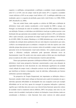 6
cegueira e a amblíopia, correspondendo a amblíopia a acuidades visuais compreendidas
entre 0.3 e os 0.05, com um campo visual de pelo menos 20º e a cegueira a acuidades
visuais inferiores a 0.05 ou um campo visual inferior a 10º. A amblíopia subdivide-se em
moderada e grave e a cegueira em profunda, quase total e total (Cotter et al, 2006; WHO,
2007; Resnikoff et al, 2004).
Para este estudo foram, então seguidos os critérios de OMS para a definição de
deficiência visual, pelo estatuto reconhecido a nível mundial da OMS e porque, em
Portugal e na Instituição de onde foi recolhida a amostra (ACAPO), também se adoptou
esta definição. Portanto, os indivíduos com deficiência visual que se podem associar a esta
Instituição têm que apresentar uma acuidade visual igual ou inferior a 30%, no melhor dos
olhos e após correcção, e que possuam um campo visual igual ou inferior a 20º (Estatutos
da ACAPO, 2008). No entanto, Mendonça et al (2008) defendem que, se por um lado, os
resultados da avaliação destes parâmetros têm um valor objectivo incontestável, por outro,
é difícil a sua transposição para as condições e situações de visão dos sujeitos com visão
reduzida, porque duas pessoas com os mesmos valores de acuidade e campo visual, podem
apresentar níveis de funcionamento visual muito distintos. Até a própria pessoa, quando
sujeita a diferentes condições ambientais pode apresentar diferentes níveis de
funcionamento visual. De acordo com estes autores pode-se inferir que esta classificação
pouco ou nada nos diz sobre o real funcionamento visual de cada indivíduo.
Parece pois pertinente apresentar a definição de Ribeiro (2007), que conceptualiza a
deficiência visual numa perspectiva funcional, caracterizando-a como uma alteração da
capacidade funcional da visão decorrente de: uma diminuição significativa da acuidade
visual; redução do campo visual; e alterações corticais e/ou de sensibilidade ao contraste,
que interfiram ou limitem o desempenho visual do indivíduo, influenciados por factores
ambientais e pessoais inadequados.
Na perspectiva da Terapia Ocupacional, são importantes as definições clínica e
funcional; contudo é dado maior enfoque na funcional, pois a partir do momento em que o
indivíduo apresenta dificuldades no desempenho das suas ocupações (como por exemplo
dificuldades em ler um livro, apesar de conseguir ler pequenas indicações e palavras),
significa que o indivíduo não está a usar a sua visão de forma funcional, apesar dos valores
de acuidade visual se manterem estáveis (Ribeiro, 2007). Isto porque, mais uma vez, um
mesmo valor de acuidade visual pode-se traduzir em limitações visuais distintas, tendo em
consideração a eficiência e visão funcional, bem como variáveis de ordem pessoal
 
