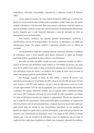 7
(experiência, motivação, necessidades, expectativas) e ambiental (Ladeira & Queirós,
2002).
Assim, podemos assumir, tal como Ladeira & Queirós (2002) que os critérios não
devem ser exclusivamente direccionados para a acuidade e campo visual, mas sim incluir
também a eficiência e visão funcional. Para estes autores, a eficiência visual diz respeito ao
grau de facilidade, conforto e tempo que a pessoa demonstra ao desempenhar determinadas
tarefas, enquanto que a visão funcional representa o grau de utilização da visão no
desempenho dessas mesmas tarefas.
Pelo exposto, verifica-se que algumas questões terminológicas, avaliativas e
classificatórias carecem de homogeneidade e de consenso, na abordagem e no estudo das
classificações visuais. No entanto, também é importante perceber como se reflecte na
sociedade.
Assim, pretende-se ainda dar a conhecer algumas estatísticas referentes à incidência
da deficiência visual a nível mundial, para depois referenciar os dados de Portugal,
permitindo definir a quantidade de idosos afectos a esta deficiência.
Baseados nos dados da OMS, e tendo em conta a população mundial em 2002, o
número de pessoas com deficiência visual rondava os 314 milhões de pessoas, dos quais
cerca de 45 milhões eram cegas. E mais, as estatísticas apontam que a maioria das pessoas
com deficiência visual são idosos, e as mulheres são o grupo de maior risco em todas as
idades, em qualquer parte do mundo (WHO, 2009).
Em Portugal, segundo os dados do INE (2002), o número de pessoas com
deficiência recenseadas em 12 de Março de 2001 cifrou-se em 634 408, das quais 333 911
eram homens e 300 497 eram mulheres, em que a taxa de deficiência visual era a mais
elevada representando 1,6% do total de população, com a mesma proporção entre homens
e mulheres. No entanto, salienta-se, também, que as respostas sobre a deficiência obtidas
nos Censos 2001 resultaram sobretudo da autoavaliação de cada respondente em relação
aos tipos de deficiência inscritos nos respectivos questionários. Mesmo nas situações em
que as respostas dos questionários foram preenchidas pelos recenseadores na sequência de
entrevista directa e não de auto-preenchimento, a resposta baseou-se na auto-percepção que
cada pessoa tinha em relação às suas características individuais, ou dos membros da
família em relação aos quais estava a prestar informações, o que pode provavelmente não
coincidir com a classificação de deficiência visual. Estes dados do INE (2002), revelaram
também que a taxa de incidência da deficiência visual foi igualmente alta em todas as
regiões do País, tendo maior incidência em idades mais avançadas, sobretudo em mulheres,
 
