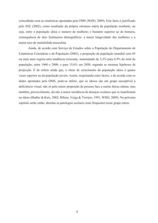 8
coincidindo com as estatísticas apontadas pela OMS (WHO, 2009). Este facto é justificado
pelo INE (2002), como resultante da própria estrutura etária da população residente, ou
seja, entre a população idosa o número de mulheres é bastante superior ao de homens,
consequência de dois fenómenos demográficos: a maior longevidade das mulheres e a
maior taxa de mortalidade masculina.
Ainda, de acordo com Serviço de Estudos sobre a População do Departamento de
Estatísticas Censitárias e da População (2002), a proporção da população mundial com 65
ou mais anos regista uma tendência crescente, aumentando de 5,3% para 6,9% do total da
população, entre 1960 e 2000; e para 15,6% em 2050, segundo as mesmas hipóteses de
projecção. É de referir ainda que, o ritmo de crescimento da população idosa é quatro
vezes superior ao da população jovem. Assim, respeitando estes factos, e de acordo com os
dados apontados pela OMS, pode-se inferir, que os idosos são um grupo susceptível à
deficiência visual, não só pela maior proporção de pessoas face a outras faixas etárias, mas
também, provavelmente, devido à maior incidência de doenças oculares que se manifestam
no idoso (Duthie & Katz, 2002; Ribera, Veiga & Torrijos, 1991; WHO, 2009). No próximo
capítulo serão então, abordas as patologias oculares mais frequentes neste grupo etário.
 