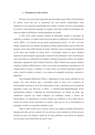 9
2. Patologias da visão no idoso
Procurar-se-á, neste ponto, apresentar uma panorâmica geral sobre o funcionamento
do sistema visual que, por se caracterizar por uma enorme complexidade, torna
impraticável a sua exposição aprofundada neste estudo. Contudo, uma breve apresentação
do sistema visual, permitirá enquadrar de seguida a descrição sumária das patologias que
estão na origem da deficiência visual da população em estudo.
O olho como órgão sensorial receptor de informação permite a percepção do
ambiente; no entanto, ver requer muitos processos para ser significativo e útil (Mclntyre &
Atwal, 2005) e, ao contrário do que possa aparentemente parecer, ver não é um acto
simples. Requer todo um conjunto de ligações cerebrais imprescindíveis para se obter uma
resposta visual, numa ínfima fracção de tempo. Defende-se que as imagens não dependem
só do olhar, mas também da forma como a informação alcança as áreas cerebrais
responsáveis pela recepção, organização e tratamento da informação visual e da interacção
activa do cérebro na codificação dos múltiplos estímulos que permite atribuir um sentido à
informação captada pelo olho (Ladeira & Queirós, 2002). Embora possa parecer bastante
simplista, Ladislas (1994) descreve o olho como sendo essencialmente constituído por um
sistema óptico (a córnea, o cristalino e o corpo vítreo), um sistema fotoreceptor ligado ao
córtex visual do cérebro (a retina), e um sistema de contenção (esclerótica, músculos e
pálpebras).
Para Fernández-Ballesteros (2004), a importância do olho incide sobretudo na sua
função. Este autor descreve que a actividade visual se inicia com o processo de
fototransdução retiniana ao nível dos fotoreceptores (cones e bastonetes) por excitação de
pigmentos visuais que absorvem os fotões. A despolarização-hiperpolarização destes
fotoreceptores propicia a libertação de neurotransmissores nas células da retina, que
estabelecem contacto em fendas sinápticas da membrana externa e interna dos
fotoreceptores. Aí, organizam-se os feixes centrais que conduzem o nervo óptico até aos
centros do sistema visual, localizados no cérebro, onde, por sua vez se descodificam as
mensagens visuais e se consolida a memória visual.
Pode-se então resumir que o sistema visual é um complexo aparelho (basicamente
formado pelo olho, por um conjunto de vias nervosas e por estruturas do sistema nervoso
central), em que a sua função é captar luz do meio ambiente e convertê-la em impulsos
nervosos para serem transmitidos ao córtex visual.
 