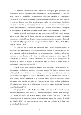 10
Na literatura encontrou-se várias explicações etiológicas para problemas que
afectam uma ou mais das estruturas do sistema visual e, consequentemente, a visão, tais
como: condições hereditárias, recém-nascidos prematuros expostos a concentrações
excessivas de oxigénio em incubadoras, doenças infecciosas contraídas pelo próprio sujeito
ou pela mãe durante a gravidez, condições provocadas por insuficiências vitamínicas,
problemas metabólicos, causas acidentais, condições devidas ao envelhecimento, entre
muitos outros exemplos. É importante salientar que a etiologia da deficiência visual pode
ser multifactorial, ou pode não estar especificada (WHO, 2009; Resnikoff et al, 2004).
Devido ao grande número de condições causadoras de deficiência visual, optou-se
por apresentar, ainda que de forma muito sucinta, as patologias apontadas como mais
comuns na população idosa e, são elas: as cataratas, a degenerescência macular relacionada
com a idade (DMI), o glaucoma e a retinopatia diabética (Duthie & Katz, 2002; Ribera,
Veiga & Torrijos, 1991).
As cataratas são definidas por Kauffman (1999), como uma opacificação do
cristalino, o que pode provocar vários sinais e sintomas comuns, incluindo problemas com
luzes intensas e perda de visão ao longe. Isto acontece porque o cristalino é a lente que
concentra os raios luminosos da retina e a nitidez da imagem na retina depende da
acomodação do cristalino. Embora actualmente não existam meios comprovados de
prevenção da catarata, o processo de perda visual pode ser curável, se houver acesso ao
diagnóstico e tratamento (Ribeiro, 2007).
A DMI é uma patologia degenerativa da retina, que afecta essencialmente a área
foveomacular, podendo-se encontrar escotomas centrais. Os sinais e sintomas desta
patologia incluem a redução da visão central, com implicações na leitura (mesmo com
óculos específicos) e perda de visão de detalhe (tais como as características faciais). As
cores podem parecer desbotadas e os objectos podem parecem diferentes quando
observados com um olho de cada vez. Estas alterações visuais também podem criar
dificuldades com a percepção da profundidade e os objectos podem desaparecer do campo
visual (Kauffman, 1999).
Na perspectiva de Silva & Ribeiro (2006), tendo em conta o envelhecimento
crescente da população idosa, assiste-se a uma tendência para o aumento desta patologia.
Em Portugal, estima-se que 45 000 pessoas sofram de DMI, das quais 30 000 têm
tratamento possível, permitindo retardar a progressão da doença. No entanto, de acordo
com Ribeiro (2007) esta patologia pode progredir para uma perda irreversível de visão,
levando à deficiência visual.
 