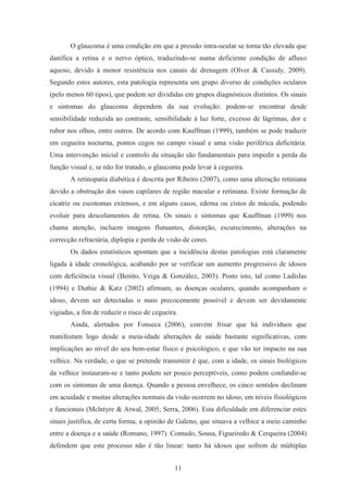 11
O glaucoma é uma condição em que a pressão intra-ocular se torna tão elevada que
danifica a retina e o nervo óptico, traduzindo-se numa deficiente condição de afluxo
aquoso, devido à menor resistência nos canais de drenagem (Olver & Cassidy, 2009).
Segundo estes autores, esta patologia representa um grupo diverso de condições oculares
(pelo menos 60 tipos), que podem ser divididas em grupos diagnósticos distintos. Os sinais
e sintomas do glaucoma dependem da sua evolução: podem-se encontrar desde
sensibilidade reduzida ao contraste, sensibilidade à luz forte, excesso de lágrimas, dor e
rubor nos olhos, entre outros. De acordo com Kauffman (1999), também se pode traduzir
em cegueira nocturna, pontos cegos no campo visual e uma visão periférica deficitária.
Uma intervenção inicial e controlo da situação são fundamentais para impedir a perda da
função visual e, se não for tratado, o glaucoma pode levar à cegueira.
A retinopatia diabética é descrita por Ribeiro (2007), como uma alteração retiniana
devido a obstrução dos vasos capilares de região macular e retiniana. Existe formação de
cicatriz ou escotomas extensos, e em alguns casos, edema ou cistos de mácula, podendo
evoluir para descolamentos de retina. Os sinais e sintomas que Kauffman (1999) nos
chama atenção, incluem imagens flutuantes, distorção, escurecimento, alterações na
correcção refractária, diplopia e perda de visão de cores.
Os dados estatísticos apontam que a incidência destas patologias está claramente
ligada à idade cronológica, acabando por se verificar um aumento progressivo de idosos
com deficiência visual (Benito, Veiga & González, 2003). Posto isto, tal como Ladislas
(1994) e Duthie & Katz (2002) afirmam, as doenças oculares, quando acompanham o
idoso, devem ser detectadas o mais precocemente possível e devem ser devidamente
vigiadas, a fim de reduzir o risco de cegueira.
Ainda, alertados por Fonseca (2006), convém frisar que há indivíduos que
manifestam logo desde a meia-idade alterações de saúde bastante significativas, com
implicações ao nível do seu bem-estar físico e psicológico, e que vão ter impacto na sua
velhice. Na verdade, o que se pretende transmitir é que, com a idade, os sinais biológicos
da velhice instauram-se e tanto podem ser pouco perceptíveis, como podem confundir-se
com os sintomas de uma doença. Quando a pessoa envelhece, os cinco sentidos declinam
em acuidade e muitas alterações normais da visão ocorrem no idoso, em níveis fisiológicos
e funcionais (Mclntyre & Atwal, 2005; Serra, 2006). Esta dificuldade em diferenciar estes
sinais justifica, de certa forma, a opinião de Galeno, que situava a velhice a meio caminho
entre a doença e a saúde (Romano, 1997). Contudo, Sousa, Figueiredo & Cerqueira (2004)
defendem que este processo não é tão linear: tanto há idosos que sofrem de múltiplas
 
