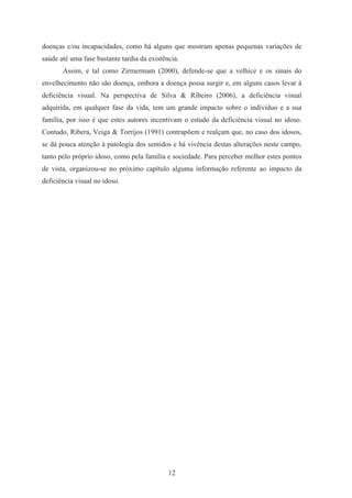 12
doenças e/ou incapacidades, como há alguns que mostram apenas pequenas variações de
saúde até uma fase bastante tardia da existência.
Assim, e tal como Zirmermam (2000), defende-se que a velhice e os sinais do
envelhecimento não são doença, embora a doença possa surgir e, em alguns casos levar à
deficiência visual. Na perspectiva de Silva & Ribeiro (2006), a deficiência visual
adquirida, em qualquer fase da vida, tem um grande impacto sobre o indivíduo e a sua
família, por isso é que estes autores incentivam o estudo da deficiência visual no idoso.
Contudo, Ribera, Veiga & Torrijos (1991) contrapõem e realçam que, no caso dos idosos,
se dá pouca atenção à patologia dos sentidos e há vivência destas alterações neste campo,
tanto pelo próprio idoso, como pela família e sociedade. Para perceber melhor estes pontos
de vista, organizou-se no próximo capítulo alguma informação referente ao impacto da
deficiência visual no idoso.
 